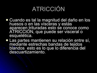 ATRICCIÓN Cuando es tal la magnitud del daño en los huesos o en las vísceras y estás aparecen trituradas esto se conoce como ATRICCIÓN, que puede ser visceral o esquelética. Las partes mantienen su relación entre sí, mediante estrechas bandas de tejidos blandos  esto es lo que lo diferencia del descuartizamiento . 
