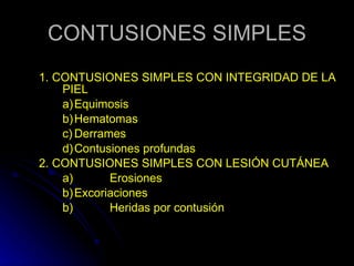 CONTUSIONES SIMPLES 1. CONTUSIONES SIMPLES CON INTEGRIDAD DE LA PIEL a) Equimosis b) Hematomas c) Derrames  d) Contusiones profundas 2. CONTUSIONES SIMPLES CON LESIÓN CUTÁNEA a)  Erosiones b) Excoriaciones b)  Heridas por contusión 