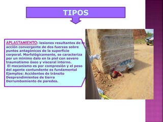 TIPOS
APLASTAMIENTO: lesiones resultantes de la
acción convergente de dos fuerzas sobre
puntos antagónicos de la superficie
corporal. Morfológicamente, se caracteriza
por un mínimo dalo en la piel con severo
traumatismo óseo y visceral interno.
El mecanismo es por compresión y el peso
del agente contundente es fundamental
Ejemplos: Accidentes de tránsito
Desprendimientos de tierra
Derrumbamiento de paredes.
 