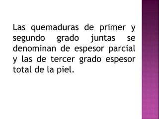 Las quemaduras de primer y
segundo grado juntas se
denominan de espesor parcial
y las de tercer grado espesor
total de la piel.
 
