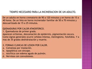 TIEMPO NECESARIO PARA LA INCINERACION DE UN ADULTO.
De un adulto en horno crematorio de 90 a 120 minutos y en horno de 15 a
40 horas. De un feto en horno incinerador familiar de 50 a 70 minutos y
descuartizado de 15 a 25 minutos.
QUEMADURAS POR CALOR ATMOSFERICO.
1. Quemaduras de primer grado.
Aparecen eritemas, descamación de epidermis, pigmentación oscura.
Como signos generales ocurre cefalea intensa, meningismo, fotofobia. Y a
mas de 35 grados deshidratación y muerte.
2. FORMAS CLINICAS DE LESION POR CALOR.
a. Comatosa por insolación.
b. Apoplética con sincope.
c. Asicftica con edema agudo de pulmón.
d. Nerviosa con convulsiones.
 