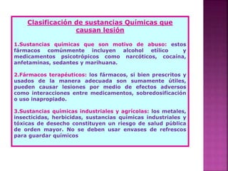 Clasificación de sustancias Químicas que
causan lesión
1.Sustancias químicas que son motivo de abuso: estos
fármacos comúnmente incluyen alcohol etílico y
medicamentos psicotrópicos como narcóticos, cocaína,
anfetaminas, sedantes y marihuana.
2.Fármacos terapéuticos: los fármacos, si bien prescritos y
usados de la manera adecuada son sumamente útiles,
pueden causar lesiones por medio de efectos adversos
como interacciones entre medicamentos, sobredosificación
o uso inapropiado.
3.Sustancias químicas industriales y agrícolas: los metales,
insecticidas, herbicidas, sustancias químicas industriales y
tóxicas de desecho constituyen un riesgo de salud pública
de orden mayor. No se deben usar envases de refrescos
para guardar químicos
 