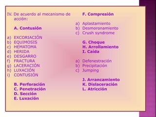 IV. De acuerdo al mecanismo de
acción:
A. Contusión
a) EXCORIACIÓN
b) EQUIMOSIS
c) HEMATOMA
d) HERIDA
e) DESGARRO
f) FRACTURA
g) LACERACIÓN
h) LUXACIÓN
i) CONTUSIÓN
B. Perforación
C. Penetración
D. Sección
E. Luxación
F. Compresión
a) Aplastamiento
b) Desmoronamiento
c) Crush syndrome
G. Choque
H. Arrollamiento
I. Caída
a) Defenestración
b) Precipitación
c) Jumping
J. Arrancamiento
K. Dislaceración
L. Atricción
 