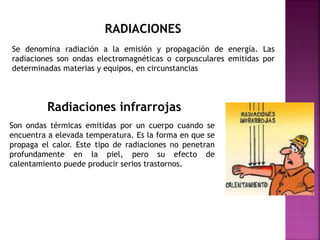 RADIACIONES
Se denomina radiación a la emisión y propagación de energía. Las
radiaciones son ondas electromagnéticas o corpusculares emitidas por
determinadas materias y equipos, en circunstancias
Radiaciones infrarrojas
Son ondas térmicas emitidas por un cuerpo cuando se
encuentra a elevada temperatura. Es la forma en que se
propaga el calor. Este tipo de radiaciones no penetran
profundamente en la piel, pero su efecto de
calentamiento puede producir serios trastornos.
 