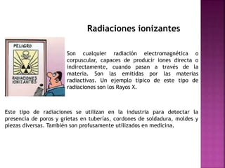 Radiaciones ionizantes
Son cualquier radiación electromagnética o
corpuscular, capaces de producir iones directa o
indirectamente, cuando pasan a través de la
materia. Son las emitidas por las materias
radiactivas. Un ejemplo típico de este tipo de
radiaciones son los Rayos X.
Este tipo de radiaciones se utilizan en la industria para detectar la
presencia de poros y grietas en tuberías, cordones de soldadura, moldes y
piezas diversas. También son profusamente utilizados en medicina.
 