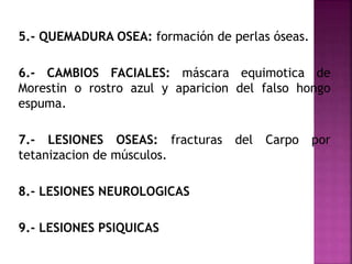5.- QUEMADURA OSEA: formación de perlas óseas.
6.- CAMBIOS FACIALES: máscara equimotica de
Morestin o rostro azul y aparicion del falso hongo
espuma.
7.- LESIONES OSEAS: fracturas del Carpo por
tetanizacion de músculos.
8.- LESIONES NEUROLOGICAS
9.- LESIONES PSIQUICAS
 
