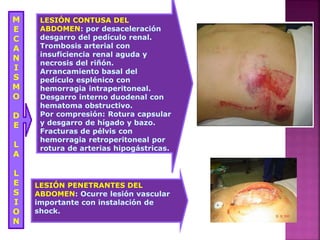 M
E
C
A
N
I
S
M
O
D
E
L
A
L
E
S
I
O
N
LESIÓN CONTUSA DEL
ABDOMEN: por desaceleración
desgarro del pedículo renal.
Trombosis arterial con
insuficiencia renal aguda y
necrosis del riñón.
Arrancamiento basal del
pedículo esplénico con
hemorragia intraperitoneal.
Desgarro interno duodenal con
hematoma obstructivo.
Por compresión: Rotura capsular
y desgarro de hígado y bazo.
Fracturas de pélvis con
hemorragia retroperitoneal por
rotura de arterias hipogástricas.
LESIÓN PENETRANTES DEL
ABDOMEN: Ocurre lesión vascular
importante con instalación de
shock.
 