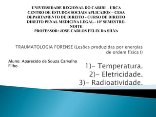 1)- Temperatura.
2)- Eletricidade.
3)- Radioatividade.
UNIVERSIDADE REGIONAL DO CARIRI – URCA
CENTRO DE ESTUDOS SOCIAIS APLICADOS – CESA
DEPARTAMENTO DE DIREITO - CURSO DE DIREITO
DIREITO PENAL MEDICINA LEGAL - 10º SEMESTRE-
NOITE
PROFESSOR: JOSE CARLOS FELIX DA SILVA
Aluno: Aparecido de Souza Carvalho
Filho
 
