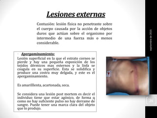 Lesiones externas
• Apergaminamiento:
Lesión superficial en la que el estrato corneo se
pierde y hay una pequeña exposición de los
tejidos dérmicos mas externos y la linfa se
coagula en su superficie. Esta se solidifica y
produce una costra muy delgada, y este es el
apergaminamiento.
Es amarilllenta, acartonada, seca.
Se considera una lesión post mortem es decir el
individuo tiene que estar agónico, de forma q
como no hay suficiente pulso no hay derrame de
sangre. Puede tener una marca clara del objeto
que lo produjo.
Contusión: lesión física no penetrante sobre
el cuerpo causada por la acción de objetos
duros que actúan sobre el organismo por
intermedio de una fuerza más o menos
considerable.
septiembrede2015
26
 