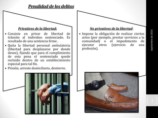 Penalidaddelosdelitos
septiembrede2015
3
Privativos de la libertad:
• Consiste en privar de libertad de
tránsito al individuo sentenciado. Es
resultado de una sentencia firme .
• Quita la libertad personal ambulatoria
(libertad para desplazarse por donde
desee), fijando que para el cumplimiento
de esta pena el sentenciado quede
recluido dentro de un establecimiento
especial para tal fin.
• Prisión. arresto domiciliario, destierro.
No privativos de la libertad:
• Impone la obligación de realizar ciertos
actos (por ejemplo, prestar servicios a la
comunidad) o el impedimento de
ejecutar otros (ejercicio de una
profesión).
 