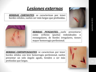 Lesiones externas
• HERIDAS CORTANTES: se caracterizan por tener
bordes nítidos, suelen ser más largas que profundas.
HERIDAS CORTOPUNZANTES: se caracterizan por tener
bordes nítidos con leve hemorragia perilesional, suelen
presentar un solo ángulo agudo, tienden a ser más
profundas que largas.
HERIDAS PUNZANTES: suele presentarse
como orificios (punta) redondeados o
rectangulares, de bordes irregulares, tienen
mayor hemorragia perilesional.
septiembrede2015
31
 