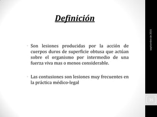 • Son lesiones producidas por la acción de
cuerpos duros de superficie obtusa que actúan
sobre el organismo por intermedio de una
fuerza viva mas o menos considerable.
• Las contusiones son lesiones muy frecuentes en
la práctica médico-legal
Definición
septiembrede2015
35
 