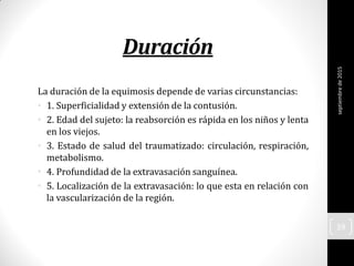 Duración
La duración de la equimosis depende de varias circunstancias:
• 1. Superficialidad y extensión de la contusión.
• 2. Edad del sujeto: la reabsorción es rápida en los niños y lenta
en los viejos.
• 3. Estado de salud del traumatizado: circulación, respiración,
metabolismo.
• 4. Profundidad de la extravasación sanguínea.
• 5. Localización de la extravasación: lo que esta en relación con
la vascularización de la región.
septiembrede2015
39
 