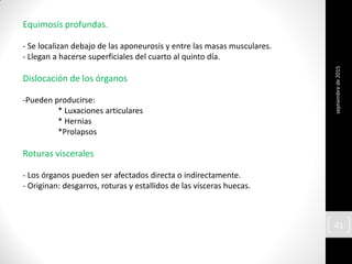 Equimosis profundas.
- Se localizan debajo de las aponeurosis y entre las masas musculares.
- Llegan a hacerse superficiales del cuarto al quinto día.
Dislocación de los órganos
-Pueden producirse:
* Luxaciones articulares
* Hernias
*Prolapsos
Roturas viscerales
- Los órganos pueden ser afectados directa o indirectamente.
- Originan: desgarros, roturas y estallidos de las vísceras huecas.
septiembrede2015
41
 
