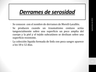 Derrames de serosidad
• Se conocen con el nombre de derrames de Morell-Lavallée.
• Se producen cuando un traumatismo contuso actúa
tangencialmente sobre una superficie un poco amplia del
cuerpo y la piel y el tejido subcutáneo se deslizan sobre una
superficie resistente.
• La colección liquida formada de linfa con poca sangre aparece
a los 10 o 12 días.
septiembrede2015
42
 