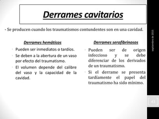 Derrames cavitarios
Derrames hemáticos
• Pueden ser inmediatos o tardíos.
• Se deben a la abertura de un vaso
por efecto del traumatismo.
• El volumen depende del calibre
del vaso y la capacidad de la
cavidad.
Derrames serofibrinosos
• Pueden ser de origen
infeccioso y se debe
diferenciar de los derivados
de un traumatismo.
• Si el derrame se presenta
tardíamente el papel del
traumatismo ha sido mínimo.
- Se producen cuando los traumatismos contundentes son en una cavidad.
septiembrede2015
43
 
