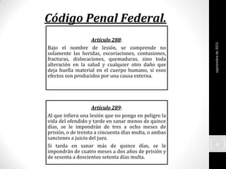 Código Penal Federal.
Artículo 288:
Bajo el nombre de lesión, se comprende no
solamente las heridas, escoriaciones, contusiones,
fracturas, dislocaciones, quemaduras, sino toda
alteración en la salud y cualquier otro daño que
deja huella material en el cuerpo humano, si esos
efectos son producidos por una causa externa.
Artículo 289:
Al que infiera una lesión que no ponga en peligro la
vida del ofendido y tarde en sanar menos de quince
días, se le impondrán de tres a ocho meses de
prisión, o de treinta a cincuenta días multa, o ambas
sanciones a juicio del juez.
Si tarda en sanar más de quince días, se le
impondrán de cuatro meses a dos años de prisión y
de sesenta a doscientos setenta días multa.
septiembrede2015
6
 