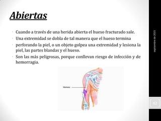 Abiertas
• Cuando a través de una herida abierta el hueso fracturado sale.
• Una extremidad se dobla de tal manera que el hueso termina
• perforando la piel, o un objeto golpea una extremidad y lesiona la
piel, las partes blandas y el hueso.
• Son las más peligrosas, porque conllevan riesgo de infección y de
hemorragia.
septiembrede2015
62
 