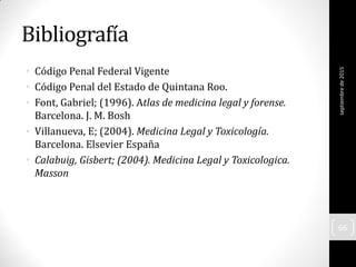 Bibliografía
• Código Penal Federal Vigente
• Código Penal del Estado de Quintana Roo.
• Font, Gabriel; (1996). Atlas de medicina legal y forense.
Barcelona. J. M. Bosh
• Villanueva, E; (2004). Medicina Legal y Toxicología.
Barcelona. Elsevier España
• Calabuig, Gisbert; (2004). Medicina Legal y Toxicologica.
Masson
septiembrede2015
66
 