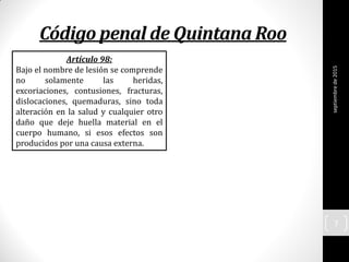 Código penal de Quintana Roo
septiembrede2015
7
Artículo 98:
Bajo el nombre de lesión se comprende
no solamente las heridas,
excoriaciones, contusiones, fracturas,
dislocaciones, quemaduras, sino toda
alteración en la salud y cualquier otro
daño que deje huella material en el
cuerpo humano, si esos efectos son
producidos por una causa externa.
 