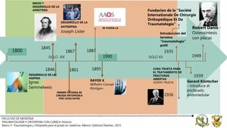 SIGLO XIX SIGLO XX
FACULTAD DE MEDICINA.
TRAUMATOLOGÍA Y ORTOPEDIA CON CLÍNICA Historio
Marco F. Traumatología y Ortopedia para el grado en medicina. México: Editorial Elselvier; 2015.
1800
1900
INICIO Y
DESARROLLO DE LA
ANESTESIA
1845
1846
DESARROLLO DE LA
ASEPSIA
Ignaz
Semmelweis
1867
DESARROLLO DE LA
ANTISEPSIA
Joseph Lister
RAYOS X
Wilhelm Conrad
Röntgen-
1895
PRIMER CATEDRA DE
CIRUGIA ORTOPEDICA
POR LOUIS SAYRE
1861
SE FUNDA LA
1887
Introduccion del
termino
“traumatologia”
putti
1935
1936
CURA TRUETA PARA
EL TRATAMIENTO DE
FRACTURAS
ABIERTAS
JOSEPH TRUETA
Fundacion de la “Société
Internationale De Chirurgie
Orthopédique Et De
Traumatologie”
1939
Gerard Küntscher
- introduce el
enclavado
endomedular
1949
Robert Danis -
Osteosintesis
con placas
 