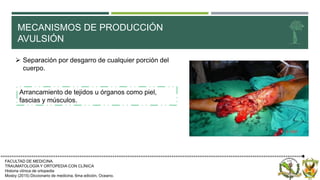 MECANISMOS DE PRODUCCIÓN
AVULSIÓN
FACULTAD DE MEDICINA.
TRAUMATOLOGÍA Y ORTOPEDIA CON CLÍNICA
Historia clínica de ortopedia
Mosby (2015) Diccionario de medicina, 6ma edición, Oceano.
 Separación por desgarro de cualquier porción del
cuerpo.
Arrancamiento de tejidos u órganos como piel,
fascias y músculos.
 