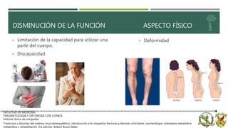 FACULTAD DE MEDICINA.
TRAUMATOLOGÍA Y ORTOPEDIA CON CLÍNICA
Historia clínica de ortopedia
Trastornos y lesiones del sistema musculoesquelético, introducción a la ortopedia, fracturas y lesiones articulares, reumatología, osteopatía metabólica
metabólica y rehabilitación. 3ra edición, Robert Bruce Salter.
DISMINUCIÓN DE LA FUNCIÓN ASPECTO FÍSICO
 Deformidad Limitación de la capacidad para utilizar una
parte del cuerpo.
 Discapacidad.
 