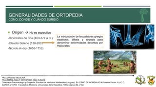 GENERALIDADES DE ORTOPEDIA
COMO, DONDE Y CUANDO SURGIÓ
 Origen  No es especifico
-Hipócrates de Cos (460-377 a.C.)
-Claudio Galeno (130-200)
-Nicolás Andry (1658-1759)
FACULTAD DE MEDICINA.
TRAUMATOLOGÍA Y ORTOPEDIA CON CLÍNICA
Cátedra de Traumatología y Ortopedia. Facultad de Medicina, Montevideo (Uruguay). En: LIBRO DE HOMENAJE al Profesor Doctor JULIO C.
GARCIA OTERO, Facultad de Medicina, Universidad de la República, 1965, páginas 92 a 102.
La introducción de las palabras griegas
escoliosis, cifosis y lordosis para
denominar deformidades descritas por
Hipócrates.
 