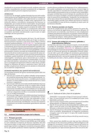 miniMANUAL 1 CTO
Pág. 16
desplazada en un paciente de edad avanzada, mediante reducción
cerrada e inmovilización con yeso. La existencia de un fragmento
grande de maléolo posterior empeora el pronóstico.
ASTRÁGALO.
Las fracturas de astrágalo, también llamadas fracturas del aviador,
suelen producirse por hiperflexión dorsal. Este hueso comparte las
características del escafoides y del cuello femoral: su vasculariza-
ción es precaria. Sin embargo, se deben tratar urgentemente con
reducción abierta y osteosíntesis, exceptuando las fracturas no
desplazadas, que se tratan de forma conservadora. Sus principales
complicaciones son la necrosis avascular del cuerpo y la ausencia
de consolidación, que pueden requerir artrodesis de tobillo (MIR
99-00F, 102). El signo de Hawkins es la reabsorción subcondral
en el cuerpo del astrágalo, que ocurre en las fracturas en las que
se mantiene una buena vascularización; es por lo tanto un signo
radiológico de buen pronóstico.
CALCÁNEO.
Sus fracturas son las más frecuentes del tarso y las más frecuen-
temente asociadas a caídas desde altura, por lo que se asocian a
fracturas de hueso esponjoso a otro nivel, meseta tibial y columna
vertebral fundamentalmente (MIR 95-96F, 141). Las fracturas por
avulsión de la inserción del tendón de Aquiles requieren reducción
y osteosíntesis, por ser fracturas permanentemente sometidas a dis-
tracción. Las fracturas talámicas intraarticulares pueden ocasionar,
una vez consolidadas, dolor crónico en el retropié debido a artrosis
postraumática, lesiones asociadas de la almohadilla grasa plantar,
tenosinovitis de los tendones peroneos, compresión de ramas ner-
viosas sensitivas y otras causas. Cuando la artrosis postraumática es
invalidante, puede beneficiare de la realización de una artrodesis
subastragalina. Actualmente parece demostrado que es mejor el
tratamiento quirúrgico de las fracturas intraarticulares. Si se opta
por reducción abierta y osteosíntesis, ésta es otra de las fracturas
que se acompañan de importantes defectos trabeculares y pueden
requerir la utilización de injerto o sustitutivos óseos. Una de las
posibles complicaciones de la fractura de calcáneo es el desarrollo
de un síndrome compartimental.
EXTREMO PROXIMAL DEL QUINTO METATARSIANO.
La extremidad proximal del quinto metatarsiano puede sufrir tres
tipos de fracturas
• Fracturas por avulsión de la apófisis estiloides (arrancamiento
de la inserción del peroneo lateral corto y la fascia plantar). Es-
tas fracturas son las más frecuentes, consolidan prácticamente
siempre y se tratan mediante yeso u ortesis durante tres o cuatro
semanas y carga precoz.
• Fracturas por inflexión en la unión metafisodiafisaria (fracturas
de Jones). Suelen producirse al dar un traspiés sobre el borde
externo del pie. Tienen una incidencia relativamente alta de
ausencia de consolidación. Se tratan mediante yeso en descarga
durante ocho semanas, aunque cuando están muy desplazadas
o afectan a deportistas de élite se recomienda la osteosíntesis
con un tornillo intramedular.
• Fracturas por fatiga (estrés) de la diáfisis proximal. Se producen
en pacientes que realizan importante actividad física. Pueden
presentarse en fase aguda, en cuyo caso responden al trata-
miento conservador con inmovilización y descarga, o en fase
crónica (de ausencia de consolidación), en cuyo caso requieren
osteosíntesis con tornillo intramedular, generalmente asociada
a injerto.
TEMA 2. ORTOPEDIA INFANTIL Y DEL
ADOLESCENTE.
2.1. Lesiones traumáticas propias de la infancia.
2.1.1. Principios generales.
El esqueleto en desarrollo presenta varias peculiaridades impor-
tantes. En primer lugar, el hueso es más flexible que el del adulto,
lo cual condiciona la existencia de fracturas específicas del niño
(fracturas en rodete, en tallo verde e incurvaciones plásticas). En se-
gundo lugar, las fisis o cartílagos de crecimiento son puntos débiles
en los que pueden producirse lesiones específicas (epifisiólisis) y
pueden plantear problemas de diagnóstico al ser radiotransparen-
tes y poder confundirse con trazos de fractura. En tercer lugar, la
elevada capacidad de remodelación de los niños permite aceptar
deformidades postraumáticas que en el adulto serían intolerables;
esta gran actividad ósea acorta el tiempo de consolidación de las
fracturasconrespectoaladultoyconvierteenprácticamenteinexis-
tente la ausencia de consolidación. Finalmente, las articulaciones
de los niños toleran bien la inmovilización transitoria y casi nunca
desarrollan rigidez articular. Estos últimos dos hechos se traducen
en la posibilidad de tratar de forma ortopédica la mayor parte de
las fracturas infantiles.
2.1.2. Fracturas asociadas con el parto.
Una de las complicaciones que pueden presentar los partos dis-
tócicos es la fractura de algún hueso en el momento del parto. El
más frecuente es la clavícula, cuya fractura se trata simplemente
medianteinmovilizacióntransitoriaconlapropiacamisetadelniño.
Lasegundaenfrecuenciaeslafracturadehúmero,queseinmoviliza
con vendaje tipo Velpeau. Ambas plantean diagnóstico diferencial
con las lesiones obstétricas del plexo braquial.
2.1.3. Lesiones del cartílago de crecimiento, epifisiólisis o
desprendimientos epifisarios.
Son fracturas cuyo trazo cursa, al menos en parte, a través de la fisis
o cartílago de crecimiento, pudiendo o no desplazarse la epífisis
con respecto a la metáfisis (MIR 03-04, 20). Además de ocasionar
sintomatologíaenelmomentodelalesión,suprincipalimportancia
reside en la potencial aparición de epifisiodesis (lesiones defini-
tivas de todo o parte del cartílago de crecimiento, generalmente
por formación de un puente óseo), con detención del crecimiento
longitudinal del hueso o desviación angular del mismo. Siguiendo
la clasificación de Salter y Harris, podemos distinguir cinco tipos
d
e
e
p
i
fi
s
i
ó
l
i
s
i
s
.
Figura 16. Clasificación de Salter y Harris de las epifisiólisis.
ATENCIÓN. Corresponde a la figura 53 del manual 5ª edición.
1) Tipo I. El trazo lesional cursa en su totalidad por la fisis (zona
hipertrófica profunda).
2) Tipo II. El trazo cursa por la fisis, pero asciende hacia la metáfisis
desprendiendo un fragmento metafisario triangular.
3) Tipo III. El trazo provoca la discontinuidad de la epífisis y pro-
sigue a través de la fisis. En la fisis tibial distal, donde es muy
frecuente, se denomina fractura de Chaput-Tillaux.
4) Tipo IV. El trazo provoca discontinuidad de la epífisis y asciende
hacia la metáfisis, desprendiendo un fragmento metafisario
triangular como en las tipo II. Es típica del cóndilo humeral
lateral infantil.
5) TipoV. Compresión axial con destrucción de las zonas de reserva
y proliferativa.
Otros autores han añadido un sexto tipo que hace referencia
a las lesiones de las estructuras periféricas fibrocartilaginosas del
cartílago de crecimiento y existen también autores que ponen en
duda la existencia real de lesiones tipo V. El tipo I es frecuente en
niños pequeños y los tipos restantes aparecen más cerca de la ado-
 