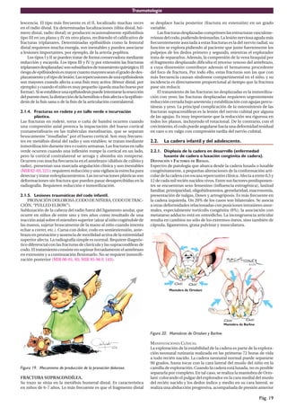 Traumatología
Pág. 19
lescencia. El tipo más frecuente es el II, localizado muchas veces
en el radio distal. En determinadas localizaciones (tibia distal, hú-
mero distal, radio distal) se producen ocasionalmente epifisiólisis
tipo III en un plano y IV en otro plano, recibiendo el calificativo de
fracturas triplanares. Determinadas epifisiólisis como la femoral
distal requieren mucha energía, son inestables y pueden asociarse
a lesiones importantes, por ejemplo, de la arteria poplítea.
Los tipos I y II se pueden tratar de forma conservadora mediante
reducción y escayola. Los tipos III y IV (y por extensión las fracturas
triplanaresdesplazadas)sonsubsidiariosdetratamientoquirúrgico.El
riesgodeepifisiodesisesmayorcuantomayoresseanelgradodedes-
plazamientoyeltipodelesión.Lasrepercusionesdeunaepifisiodesis
son mayores cuando afecta a una fisis muy activa (fémur distal, por
ejemplo) y cuando el niño es muy pequeño (queda mucho hueso por
formar).Siseestableceunaepifisiodesispuedeintentarselaresección
delpuenteóseo,ladistraccióndelahemifisisofisisafectaolaepifisio-
desis de la fisis sana o de la fisis de la articulación contralateral.
2.1.4. Fracturas en rodete y en tallo verde e incurvación
plástica.
Las fracturas en rodete, torus o caña de bambú ocurren cuando
una compresión axial provoca la impactación del hueso cortical
yuxtametafisario en las trabéculas metafisarias, que se separan
bruscamente “insufladas” por el hueso cortical. Son muy frecuen-
tes en metáfisis distal del radio y son estables; se tratan mediante
inmovilización durante tres o cuatro semanas. Las fracturas en tallo
verde ocurren cuando una inflexión rompe la cortical en un lado,
pero la cortical contralateral se arruga y abomba sin romperse.
Ocurren con mucha frecuencia en el antebrazo (diáfisis de cúbito y
radio), presentan una marcada angulación clínica y son inestables
(MIR 02-03, 221); requieren reducción y una vigilancia estrecha para
detectar y tratar redesplazamientos. Las incurvaciones plásticas son
deformaciones sin fractura que pueden pasar desapercibidas en la
radiografía. Requieren reducción e inmovilización.
2.1.5. Lesiones traumáticas del codo infantil.
PRONACIÓNDOLOROSA(CODODENIÑERA,CODODETRAC-
CIÓN, “PULLED ELBOW”).
Subluxación de la cabeza del radio fuera del ligamento anular, que
ocurre en niños de entre uno y tres años como resultado de una
tracciónaxialsobreelmiembrosuperior(alzaralniñocogiéndolede
las manos, sujetar bruscamente de la mano al niño cuando intenta
echar a correr, etc.). Cursa con dolor, codo en semiextensión, ante-
brazo en pronación y ausencia de movilidad activa de la extremidad
superior afecta. La radiografía simple es normal. Requiere diagnós-
tico diferencial con las fracturas de clavícula y las supracondíleas de
codo. El tratamiento consiste en supinar forzadamente el antebrazo
en extensión y a continuación flexionarlo. No se requiere inmovili-
zación posterior (MIR 00-01, 85; MIR 95-96 F, 143).
Figura 19. Mecanismo de producción de la pronación dolorosa.
FRACTURA SUPRACONDÍLEA.
Su trazo se sitúa en la metáfisis humeral distal. Es característica
en niños de 6-7 años. Lo más frecuente es que el fragmento distal
se desplace hacia posterior (fractura en extensión) en un grado
variable.
Lasfracturasdesplazadascomprimenlasestructurasvasculone-
rviosasdelcodo,pudiendolesionarlas.Lalesiónnerviosaagudamás
frecuentemente asociada a estas fracturas es la del nervio radial; su
función se explora pidiendo al paciente que junte fuertemente los
pulpejos de los dedos primero y segundo, mientras el explorador
trata de separarlos. Además, la compresión de la vena braquial por
el fragmento desplazado dificulta el retorno venoso del antebrazo,
a cuya distensión contribuye además el hematoma procedente
del foco de fractura. Por todo ello, estas fracturas son las que con
más frecuencia causan síndrome compartimental en el niño, y su
incidencia es directamente proporcional al tiempo que la fractura
pase sin reducir.
El tratamiento de las fracturas no desplazadas es la inmoviliza-
ción con yeso; las fracturas desplazadas requieren urgentemente
reducción cerrada bajo anestesia y estabilización con agujas percu-
táneas y yeso. La principal complicación de la osteosíntesis de las
fracturas supracondíleas es la lesión del nervio cubital por alguna
de las agujas. Es muy importante que la reducción sea rigurosa en
todos los planos, incluyendo el rotacional. De lo contrario, con el
crecimiento,elcodopuedeangularsehaciaunadeformidadresidual
en varo o en valgo con compresión tardía del nervio cubital.
2.2. La cadera infantil y del adolescente.
2.2.1. Displasia de la cadera en desarrollo (enfermedad
luxante de cadera o luxación congénita de cadera).
DEFINICIÓN Y FACTORES DE RIESGO.
Espectro de patología que abarca desde la cadera luxada o luxable
congénitamente, a pequeñas alteraciones de la conformación arti-
cular de la cadera con escasa repercusión clínica. Afecta a entre 0,5 y
12 de cada mil recién nacidos vivos. Entre sus factores predisponen-
tes se encuentran sexo femenino (influencia estrogénica), laxitud
familiar,primiparidad,oligohidramnios,gemelaridad,macrosomía,
presentación de nalgas, Down y artrogriposis. Es más frecuente en
la cadera izquierda. Un 20% de los casos son bilaterales. Se asocia
a otras deformidades relacionadas con posiciones intraútero anor-
males, especialmente tortícolis congénita (8%); la asociación con
metatarso adducto está en entredicho. La incongruencia articular
resulta en cambios no sólo de los extremos óseos, sino también de
cápsula, ligamentos, grasa pulvinar y musculatura.
Figura 20. Maniobras de Ortolani y Barlow.
MANIFESTACIONES CLÍNICAS.
La exploración de la estabilidad de la cadera es parte de la explora-
ción neonatal rutinaria realizada en las primeras 72 horas de vida
a todo recién nacido. La cadera neonatal normal puede separarse
90 grados, hasta tocar con la cara lateral del muslo del niño en la
camilla de exploración. Cuando la cadera está luxada, no es posible
separarla por completo. En tal caso, se realiza la maniobra de Orto-
lani: colocando el pulgar del explorador en la cara medial del muslo
del recién nacido y los dedos índice y medio en su cara lateral, se
realiza una abducción progresiva, acompañada de presión anterior
 