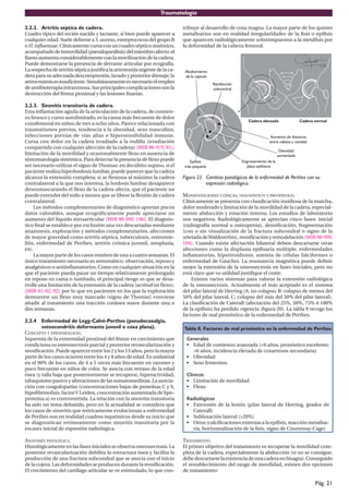 Traumatología
Pág. 21
2.2.2. Artritis séptica de cadera.
Cuadro típico del recién nacido y lactante, si bien puede aparecer a
cualquier edad. Suele deberse a S.aureus, estreptococos del grupo B
oH.influenzae.Clínicamentecursaconuncuadrosépticosistémico,
acompañadodeinmovilidad(pseudoparálisis)delmiembroafecto;el
llanto aumenta considerablemente con la movilización de la cadera.
Puede demostrarse la presencia de derrame articular por ecografía.
Lasospechadeartritissépticajustificalaartrotomíaurgentedelaca-
deraparasuadecuadadescompresión,lavadoyposteriordrenaje;la
artrocentesisesinsuficiente.Simultáneamenteesnecesarioelempleo
deantibioterapiaintravenosa.Susprincipalescomplicacionessonla
destrucción del fémur proximal y las lesiones fisarias.
2.2.3. Sinovitis transitoria de cadera.
Esta inflamación aguda de la articulación de la cadera, de comien-
zo brusco y curso autolimitado, es la causa más frecuente de dolor
coxofemoral en niños de tres a ocho años. Parece relacionada con
traumatismos previos, tendencia a la obesidad, sexo masculino,
infecciones previas de vías altas e hipersensibilidad inmune.
Cursa con dolor en la cadera irradiado a la rodilla (irradiación
compartida con cualquier afección de la cadera) (MIR 96-97F, 91),
limitación de la movilidad y ocasionalmente flexo en ausencia de
sintomatología sistémica. Para detectar la presencia de flexo puede
ser necesario utilizar el signo de Thomas: en decúbito supino, si el
paciente realiza hiperlordosis lumbar, puede parecer que la cadera
alcanza la extensión completa; si se flexiona al máximo la cadera
contralateral a la que nos interesa, la lordosis lumbar desaparece
desenmascarando el flexo de la cadera afecta, que el paciente no
puede extender del todo a menos que se libere la flexión de cadera
contralateral.
Los métodos complementarios de diagnóstico aportan pocos
datos valorables, aunque ecográficamente puede apreciarse un
aumento del líquido intraarticular (MIR 98-99F, 196). El diagnós-
tico final se establece por exclusión una vez descartadas mediante
anamnesis, exploración y métodos complementarios, afecciones
de mayor gravedad como artritis séptica, tuberculosis, osteomie-
litis, enfermedad de Perthes, artritis crónica juvenil, neoplasia,
etc.
La mayor parte de los casos remiten de una a cuatro semanas. El
único tratamiento necesario es sintomático: observación, reposo y
analgésicos o antiinflamatorios. Como en cualquier situación en la
que el paciente pueda pasar un tiempo relativamente prolongado
en reposo en cama o tumbado, el principal riesgo es que se desa-
rrolle una limitación de la extensión de la cadera (actitud en flexo),
(MIR 01-02, 92) por lo que en pacientes en los que la exploración
demuestre un flexo muy marcado (signo de Thomas) conviene
añadir al tratamiento una tracción cutánea suave durante una o
dos semanas.
2.2.4 Enfermedad de Legg-Calvé-Perthes (pseudocoxalgia,
osteocondritis deformante juvenil o coxa plana).
CONCEPTO Y EPIDEMIOLOGÍA.
Isquemia de la extremidad proximal del fémur en crecimiento que
condiciona su osteonecrosis parcial y posterior revascularización y
reosificación. Puede aparecer entre los 2 y los 13 años, pero la mayor
parte de los casos ocurren entre los 4 y 8 años de edad. Es unilateral
en el 90% de los casos, de 4 a 5 veces más frecuente en varones y
poco frecuente en niños de color. Se asocia con retraso de la edad
ósea (y talla baja que posteriormente se recupera), hiperactividad,
tabaquismo pasivo y alteraciones de las somatomedinas. La asocia-
ción con coagulopatías (concentraciones bajas de proteínas C y S,
hipofibrinolisis, factorV Leiden, concentración aumentada de lipo-
proteína a) es controvertida. La relación con la sinovitis transitoria
ha sido un tema debatido, pero en la actualidad se considera que
los casos de sinovitis que teóricamente evolucionan a enfermedad
de Perthes son en realidad cuadros isquémicos desde su inicio que
se diagnostican erróneamente como sinovitis transitoria por la
escasez inicial de expresión radiológica.
ANATOMÍA PATOLÓGICA.
Histológicamente en las fases iniciales se observa osteonecrosis. La
posterior revascularización debilita la estructura ósea y facilita la
producción de una fractura subcondral que se asocia con el inicio
de la cojera. Las deformidades se producen durante la reosificación.
El crecimiento del cartílago articular se ve estimulado, lo que con-
tribuye al desarrollo de coxa magna. La mayor parte de los quistes
metafisarios son en realidad irregularidades de la fisis o epífisis
que aparecen radiológicamente sobreimpuestos a la metáfisis por
la deformidad de la cabeza femoral.
Figura 22. Cambios patológicos de la enfermedad de Perthes con su
expresión radiológica.
MANIFESTACIONES CLÍNICAS, DIAGNÓSTICO Y PRONÓSTICO.
Clínicamente se presenta con claudicación insidiosa de la marcha,
dolor moderado y limitación de la movilidad de la cadera, especial-
mente abducción y rotación interna. Los estudios de laboratorio
son negativos. Radiológicamente se aprecian cinco fases: inicial
(radiografía normal u osteopenia), densificación, fragmentación
(con o sin visualización de la fractura subcondral o signo de la
uñetada deWaldeström), reosificación y remodelación (MIR 98-99F,
194). Cuando existe afectación bilateral deben descartarse otras
afecciones como la displasia epifisaria múltiple, enfermedades
inflamatorias, hipotiroidismo, anemia de células falciformes o
enfermedad de Gaucher. La resonancia magnética puede definir
mejor la extensión de la osteonecrosis en fases iniciales, pero no
está claro que su utilidad justifique el coste.
Existen varios sistemas para valorar la extensión radiológica
de la osteonecrosis. Actualmente el más aceptado es el sistema
del pilar lateral de Herring (A: no colapso, B: colapso de menos del
50% del pilar lateral, C: colapso del más del 50% del pilar lateral).
La clasificación de Caterall (afectación del 25%, 50%, 75% ó 100%
de la epífisis) ha perdido vigencia (figura 20). La tabla 9 recoge los
factores de mal pronóstico de la enfermedad de Perthes.
Tabla 8. Factores de mal pronóstico en la enfermedad de Perthes
Generales
• Edad de comienzo avanzada (<6 años, pronóstico excelente;
>6 años, incidencia elevada de coxartrosis secundaria)
• Obesidad
• Sexo femenino
Clínicos
• Limitación de movilidad
• Flexo
Radiológicos
• Extensión de la lesión (pilar lateral de Herring, grados de
Caterall)
• Subluxación lateral (>20%)
• Otros (calcificaciones externas a la epífisis, reacción metafisa-
ria, horizontalización de la fisis, signo de Courtenay-Cage)
TRATAMIENTO.
El primer objetivo del tratamiento es recuperar la movilidad com-
pleta de la cadera, especialmente la abducción (si no se consigue,
debedescartarselaexistenciadeunacaderaenbisagra).Conseguido
el restablecimiento del rango de movilidad, existen dos opciones
de tratamiento:
 