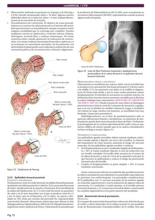 miniMANUAL 1 CTO
Pág. 22
• Observación. Indicada en pacientes en el grupo A de Herring o
I-II de Caterall, exceptuando niños > 10 años. Algunos autores
defienden observar a todos los niños < 6 años independiente-
mente de la extensión de la lesión.
• Procedimientos de contención. El objetivo de estos procedi-
mientos es contener la cabeza femoral en el interior del acetá-
bulo para favorecer su remodelación, aunque no parece existir
ninguna modalidad que la contenga por completo. Pueden
emplearse ortesis en abducción y rotación interna (Atlanta,
Newington, Scottish-Rite) o realizar osteotomías. No existe
consenso sobre cuándo plantearse la realización de osteoto-
mías, si es mejor realizar osteotomías femorales o pélvicas y si
en ocasiones es conveniente asociarlas. En los pacientes con
deformidad residual puede estar indicada la realización de una
osteotomía pélvica de reconstrucción o femoral valguizante.
Figura 23. Clasificación de Herring.
2.2.5. Epifisiólisis femoral proximal.
CONCEPTO Y EPIDEMIOLOGÍA.
Deslizamiento entre el cuello femoral y la epífisis femoral proximal,
quedando esta última posterior e inferior. Es la causa más frecuente
de dolor, claudicación de la marcha y limitación de la movilidad de
la cadera del adolescente. Es 2-3 veces más frecuente en pacientes
de color y en el sexo masculino (en el que se produce entre los 11
y los 16 años) que en el femenino (10-14 años). Se asocia a obe-
sidad (el 70% están por encima del percentil 95), hiperactividad,
retroversión femoral, alteraciones endocrinas que alteran la fisis
(hipogonadismo,hipotiroidismo,déficitdeGH,hipopituituarismo),
raquitismorenalysíndromedeDown.Clásicamentesepensabaque
la incidencia de bilateralidad era del 25-30%, pero actualmente se
reconocencifrasmayores(40-60%),especialmentecuandoseasocia
alguna endocrinopatía.
Figura 24. Línea de Klein-Trethowan (izquierda) y desplazamiento
posteroinferior de la cabeza femoral en la epifisiólisis femoral
proximal (derecha).
MANIFESTACIONES CLÍNICAS Y DIAGNÓSTICO.
Clínicamente se manifiesta por cojera y dolor con la actividad que
se localiza en la cara anterior del muslo proximal (2/3 de los casos)
o la rodilla (1/3); los pacientes con dolor en la rodilla se diagnos-
tican de forma más tardía, y por lo tanto suelen presentar mayor
desplazamiento. El miembro se encuentra en rotación externa y la
limitación de la rotación interna aumenta a medida que se flexiona
la cadera, hallazgo muy característico (MIR 99-00F, 101; MIR 98-99F,
198; MIR 97-98F, 210). Desde el punto de vista clínico se distinguen
presentaciones crónicas (más de 3 semanas de duración) y agudas,
que a su vez se dividen en estables (toleran la carga) e inestables
(no toleran la carga, incluso con bastones, su movilidad está muy
limitada y tienen peor pronóstico).
Radiológicamente, en la fase de predeslizamiento sólo se
aprecian alteraciones fisarias y metafisarias. La existencia de des-
lizamiento puede detectarse trazando la línea de Klein-Trethowan:
la prolongación de la cortical superolateral del cuello corta un seg-
mento cefálico de menor tamaño que en la cadera contralateral o
incluso no llega a rozarla (figura 21).
TRATAMIENTO Y COMPLICACIONES.
Las epifisiólisis agudas inestables deben tratarse mediante reduc-
ción cerrada urgente y fijación con uno o dos tornillos. La demora
del tratamiento de estas lesiones aumenta el riesgo de necrosis
avascular. En las epifisiólisis agudas estables y crónicas,
• Si el desplazamiento esleve o moderado (ángulo de deslizamien-
to < 50º) se tratan mediante fijación in situ sin reducción con
un tornillo canulado. El tornillo debe situarse en el centro de
la cabeza femoral y a más de 5 mm de la superficie articular, lo
que favorece la epifisiodesis y reduce el riesgo de penetración
intraarticular del tornillo.
• Cuando el desplazamiento es grave (ángulo > 50º) se tratan
mediante osteotomía.
Existe controversia sobre la necesidad de fijar profilácticamente
la cadera contralateral, procedimiento recomendado especialmente
en pacientes con endocrinopatía. Las principales complicaciones
de la epifisiólisis son (1) necrosis avascular en las lesiones agudas
no reducidas urgentemente y tras la realización de algunos tipos de
osteotomía; (2) condrolisis o coxitis laminar, si el tornillo penetra
intraarticulamente; y (3) coxartrosis en la edad adulta, comenzando
los cambios degenerativos en la parte anterior del acetábulo.
2.2.6. Anteversión femoral persistente.
DEFINICIÓN.
El concepto de anteversión femoral hace referencia al hecho de que
el cuello y cabeza femorales de la cadera normal no son paralelos
al eje de flexoextensión (transepicondíleo) de la rodilla, sino que
 
