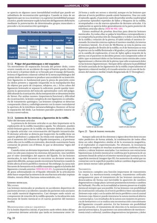 miniMANUAL 1 CTO
Pág. 24
se aprecia en algunos casos inestabilidad residual que puede ser
subsidiaria de reconstrucción quirúrgica. Cuando se trata de un
ligamento que no va a cicatrizar o va a generar inestabilidad aunque
cicatrice,puedeintentarsesuplirlafuncióndelligamentodeficitario
mediante la potenciación de determinados grupos musculares o
proceder a la reconstrucción quirúrgica.
Tabla 10. Grados de lesión ligamentosa.
r
o
l
o
D n
ó
i
c
c
a
f
e
m
u
T d
a
d
i
l
i
b
a
t
s
e
n
I d
a
d
i
c
a
p
a
c
n
I
o
g
s
e
i
R
e
d
a
v
i
d
i
c
e
r
I
o
d
a
r
G o
v
i
t
c
e
l
e
S
o
a
l
u
N
a
m
i
n
í
m
o
N e
v
e
L o
m
i
n
í
M
I
I
o
d
a
r
G o
s
u
f
i
D a
d
a
r
e
d
o
M e
v
e
L a
d
a
r
e
d
o
M o
ñ
e
u
q
e
P
I
I
I
o
d
a
r
G o
s
n
e
t
x
E a
s
n
e
t
x
E í
S e
v
a
r
G r
o
y
a
M
3.1.2. Pulgar del guardabosques o del esquiador.
Un movimiento de separación forzada del primer dedo, como
ocurre cuando en un accidente de esquí el bastón queda clavado
en la nieve y el primer dedo se ve forzado por el mango del bastón,
lesiona el ligamento colateral cubital de la metacarpofalángica del
primer dedo; en ocasiones se produce una avulsión de su inserción.
Este ligamento es fundamental para la pinza de precisión entre
los dedos primero y segundo (requerida en la manipulación fina
de objetos por parte de cirujanos, relojeros, etc.). Si los cabos del
ligamento lesionado se separan lo suficiente, puede quedar inter-
puesta la aponeurosis del músculo aproximador corto del pulgar,
dificultandolacicatrización;dichainterposiciónsedenominalesión
de Stener. Por ambas razones (importancia funcional y dificultad
de cicatrización), la lesión completa de este ligamento es subsidia-
ria de tratamiento quirúrgico. Las lesiones completas se detectan
comparando clínica y radiológicamente con la mano contralateral
la apertura de la interlínea metatarsofalángica (bostezo) al forzar
la separación del dedo. Las lesiones parciales pueden tratarse de
forma conservadora.
3.1.3. Lesiones de los meniscos y ligamentos de la rodilla.
Valor del derrame articular.
La presencia de derrame articular es un dato importante en la
exploración de la rodilla traumática aguda. No obstante, pueden
existir lesiones graves de la rodilla sin derrame debido a rotura de
la cápsula articular con extravasación del líquido intraarticular.
El derrame articular se detecta por inspección (la rodilla tiene un
aspecto globuloso) y palpación (la rótula está separada del fémur
por el aumento del volumen de líquido interpuesto, y al presionar
sobre ella con la rodilla en extensión, desciende suavemente hasta
contactar de pronto con el fémur, lo que se denomina “signo del
témpano”).
Cuandoexisteunderrameimportante,debeaspirarse(artrocen-
tesis) no sólo para mejorar los síntomas del paciente, sino también
por el valor semiológico del aspecto del líquido. En las lesiones
meniscales, lo más frecuente es encontrar un derrame seroso de
aparición diferida, aunque puede encontrarse hemartros cuando la
lesión afecta al tercio periférico meniscal. Sin embargo, la causa más
frecuentedehemartrosenlarodillatraumáticaagudaeslalesióndel
ligamento cruzado anterior (MIR 00-01F, 85). La presencia de gotas
de grasa sobrenadando en el líquido obtenido de la articulación
debe hacer sospechar la existencia de una fractura articular (espinas
tibiales, meseta tibial, fracturas osteocondrales, etc).
LESIONES MENISCALES.
MECANISMO.
Las lesiones meniscales se producen en accidentes deportivos de
pacientes jóvenes y accidentes casuales de pacientes más ancianos
con tejido meniscal degenerativo. Casi siempre suele existir un
componente de rotación de la rodilla apoyada. La localización más
frecuente de lesión meniscal es el cuerno posterior del menisco
medial.
MANIFESTACIONES CLÍNICAS Y DIAGNÓSTICO
En la lesión deportiva inicial, el paciente suele referir dolor difuso
y presentar derrame articular que tarda en instaurarse entre 18-
24 horas y suele ser seroso o sinovial, aunque en las lesiones que
afectan al tercio periférico puede existir hemartros. Una vez cede
el episodio agudo, el paciente suele desarrollar atrofia cuadricipital
y presentar episodios repetidos de fallos y bloqueos de la rodilla,
acompañados o no de nuevos episodios de derrame articular. A la
exploración se aprecia dolor generalmente en la parte posterior de
interlínea articular afecta (MIR 98-99F, 109).
Existen multitud de pruebas descritas para detectar lesiones
meniscales. En todas ellas se palpa la interlínea correspondiente y
se comprueba la producción de chasquidos y/o dolor con la flexión
de la rodilla y rotación de la pierna; el talón señala el menisco le-
sionado (la rotación externa explora el menisco medial y la interna
el menisco lateral). En el test de McMurray se rota la pierna con
diferentes grados de flexión de la rodilla; en el de Steinmann se rota
la pierna con la rodilla flexionada a 90 grados y el paciente sentado
en la camilla de exploración; el test de Apley aplica rotación de la
pierna con el paciente en decúbito prono con compresión sobre el
talón (que ocasionará dolor en las lesiones tanto meniscales como
ligamentosas) o distracción de la pierna (que sólo ocasionará dolor
en las lesiones ligamentosas). Siempre debe valorarse la posibilidad
de lesión asociada de los ligamentos de la rodilla (especialmente el
ligamento colateral medial y el cruzado anterior en el caso de las le-
siones del menisco medial [tríada desgraciada de O´Donoghue]).
Figura 25. Tipos de lesiones meniscales.
Aunque cada uno de los síntomas y signos descritos tiene escaso
valor predictivo de forma aislada, la combinación de todos ellos
tiene un valor diagnóstico similar al de la resonancia magnética,
si el explorador es experimentado. No obstante, la resonancia
magnética se emplea en muchas ocasiones para confirma el diag-
nóstico y valorar lesiones asociadas. Los meniscos son estructuras
hipointensas; la lesión meniscal se confirma por la presencia de un
aumento lineal de señal en el interior meniscal que contacta con la
superficie meniscal (imagen tipo III); los aumentos de señal que no
contactan con la superficie pueden indicar cambios degenerativos
pero tienen menor valor predictivo.
TRATAMIENTO.
Los meniscos cumplen una función importante de transmisión
de cargas. La meniscectomía completa, tratamiento utilizado
antiguamente para el tratamiento de las lesiones meniscales,
desencadena de forma casi inevitable la aparición de cambios
degenerativos a largo plazo (artrosis postmeniscectomía o cambios
de Fairbank). Por ello, en la actualidad se intenta preservar el tejido
meniscal siempre que sea posible. En las lesiones con posibilidad
de cicatrización (situadas en el tercio periférico bien vascularizado
[lesiones rojo-rojo] o en la unión del tercio periférico con el central
[lesiones rojo-blanco] puede intentarse la sutura meniscal abierta
o artroscópica. Los resultados de la sutura son mejores en presen-
cia de hemartros o si se realiza una reconstrucción concomitante
del ligamento cruzado anterior. En las lesiones sin posibilidad
de cicatrización, el tratamiento de elección es la meniscectomía
parcial artroscópica. En pacientes con antecedentes de meniscec-
tomía total o subtotal, cambios degenerativos incipientes y dolor
 