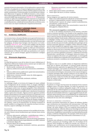 miniMANUAL 1 CTO
Pág. 26
periodo de latencia asintomático. En la exploración se aprecia dolor
selectivo a la palpación en el trayecto ligamentoso asociado a ede-
ma, y en ocasiones, equimosis. Deben también palparse la base del
quinto metatarsiano, el músculo pedio y la articulación de Lisfranc
para diferenciar el esguince de tobillo de lesiones a otros niveles.
Para evaluar la gravedad del cuadro son útiles las radiografías diná-
micas del tobillo, bajo anestesia local (MIR 04-05, 93). El tratamiento
consiste en aplicar las medidas generales expuestas en el apartado
de introducción (vendaje compresivo, reposo, elevación, frío local
y antiinflamatorios), añadiendo la inmovilización con férula o yeso
en los casos con mayor tumefacción e impotencia funcional.
TEMA 4. TUMORES Y LESIONES ÓSEAS
PSEUDOTUMORALES.
TUMORES DE PARTES BLANDAS.
4.1. Incidencia y clasificación.
Los tumores óseos y de partes blandas son en general lesiones poco
frecuentes. Los de partes blandas son más frecuentes que los óseos
y las lesiones benignas y pseudotumorales son más frecuentes que
las malignas. El tumor óseo benigno más frecuente es el osteo-
condroma (MIR 94-95, 186), el tumor óseo maligno más frecuente
lo constituyen las metástasis, y el tumor óseo maligno primario
más frecuente es el mieloma, seguido en orden por osteosarcoma,
sarcoma de Ewing y condrosarcoma. Estas lesiones se clasifican
habitualmente en función del tejido que predomina en la matriz
tumoral y de su carácter benigno, agresivo localmente o maligno
(metástasis).
4.2. Orientación diagnóstica.
EDAD.
La edad del paciente es uno de los datos de mayor utilidad para el
diagnóstico diferencial. Existen ciertos tumores que son típicos de
ciertas edades de la vida (MIR 03-04, 21).
• Recién nacido: metástasis de neuroblastoma.
• Infancia y adolescencia: quiste óseo unicameral, condroblasto-
ma.
• Infancia,adolescenciayadultojoven:quisteóseoaneurismático,
osteosarcoma, tumor de Ewing.
• Adulto joven: osteoma osteoide, tumor de células gigantes.
• Adulto: condrosarcoma.
• Paciente de edad avanzada: metástasis, mieloma.
RADIOLOGÍA SIMPLE.
La radiología simple es la técnica de imagen de mayor utilidad
para el diagnóstico de los tumores óseos. La imagen radiológica
suele orientar hacia la benignidad o malignidad de las lesiones.
Las benignas suelen tener un patrón geográfico (bien delimitado)
mientras que las agresivas o malignas tienen un patrón permeativo
(se mezclan difusamente con tejido sano) o destructivo (erosión de
tejido y ruptura de corticales). Algunos tumores agresivos también
pueden desencadenar la formación de hueso en el periostio en un
intento de contener el tumor, apareciendo finas láminas superpues-
tas (imagen en capas de cebolla, como en el tumor de Ewing y la
osteomielitis) o calcificaciones de las fibras de Sharpey (imagen en
sol naciente) o de las zonas de despegamiento perióstico (triángulo
de Codman), como en el osteosarcoma. En muchas ocasiones se
puede establecer un diagnóstico de sospecha con base en la loca-
lización y aspecto radiológico de la lesión.
LOCALIZACIÓN.
La mayor parte de los tumores asientan en las metáfisis de los hue-
sos, pero existen ciertas localizaciones que orientan hacia ciertos
tumores:
• Tumores típicamente epifisarios: condroblastoma (niños) y
tumor de células gigantes (adulto) (MIR 96-97F, 103).
• Tumores típicamente diafisarios: sarcoma de Ewing, granuloma
eosinófilo, adamantinoma (especialmente en la tibia), mieloma
y metástasis (figura 46).
• Tumores típicos de la columna vertebral
- Cuerpo: hemangioma, metástasis, mieloma, granuloma
eosinófilo.
- Elementos posteriores: osteoma osteoide, osteoblastoma
(MIR 04-05, 92) .
• Tumor típico de las manos: encondroma.
• Tumor típico del sacro y el clivus: cordoma.
ASPECTO RADIOLÓGICO.
Ciertas imágenes son sugestivas de ciertos tumores.
• Nidus(zonaradiotransparenterodeadadeunhalodeformación
de hueso y engrosamiento cortical): osteoma osteoide.
• Calcificaciones: tumores de estirpe condral (condroblastoma,
encondroma, condrosarcoma).
• Cavidades múltiples: quiste óseo aneurismático, tumor de cé-
lulas gigantes, displasia fibrosa.
TAC, resonancia magnética y arteriografía.
La TAC es de utilidad únicamente en las lesiones corticales
(como el osteoma osteoide) y los situados en las superficies óseas
(como el osteoma). Sin embargo, para la mayor parte de los tumores
óseos y para los tumores de partes blandas la resonancia magnética
esdemayorutilidad.Puedeayudaradiferenciartumoresconaspec-
to radiológico similar (como sarcoma de Ewing versus granuloma
eosinófilo y encondroma versus condrosarcoma). Además, es la
técnica de elección para el estudio y planificación quirúrgica de las
lesiones tumorales agresivas o malignas. Deben obtenerse imáge-
nes de toda la longitud del segmento (para valorar un tumor en el
fémur no vale con una resonancia de rodilla), ya que de lo contrario
pueden no detectarse focos tumorales separados (skip metastasis)
en tumores como el osteosarcoma y el sarcoma de Ewing. Las imá-
genes con contraste (gadolinio) permiten (1) delimitar la extensión
intraarticular y periarticular, (2) distinguir edema de tumor y (3)
valorar la respuesta del tumor a la quimioterapia. La arteriografía
resulta de utilidad para la planificación preoperatoria y existe una
tendencia creciente a considerar este estudio sistemático.
BIOPSIA.
En algunos casos no es posible realizar un diagnóstico definitivo
hasta que se obtiene una biopsia. La muestra puede obtenerse
mediantepunción-aspiraciónconagujafina(PAAF),trocar(tru-cut)
o biopsia quirúrgica, (que puede ser incisional –obtención de una
muestra parte del tumor- o excisional –resección de todo el tumor
en el momento de la biopsia, únicamente en los tumores benignos).
La biopsia quirúrgica debe siempre realizarse con los objetivos de
(1) obtener una muestra representativa y (2) no comprometer ciru-
gías posteriores. Todos los estudios de imagen deben completarse
antes de realizar la biopsia, que de lo contrario puede ocasionar
imágenes artefactuales.
ESTUDIOS DE EXTENSIÓN.
El pulmón es el lugar más frecuente de metástasis de los tumores
malignos óseos y de partes blandas. En todos los pacientes con
este diagnóstico se realizan radiografía simple y TAC de tórax. La
realización deTAC abdominopélvico se recomienda para identificar
afectación ganglionar en pacientes con tumores malignos de partes
blandas de extremidades inferiores. La gammagrafía resulta de utili-
dadparavalorarlesionesóseasconposibilidaddesermulticéntricas
(metástasis, displasia fibrosa, osteosarcoma, Ewing), al igual que la
realización de una serie ósea radiológica.
ESTUDIOS DE LABORATORIO Y CITOGENÉTICOS.
Resulta conveniente determinar los valores de fosfatasa alcalina
(que correlaciona con el pronóstico del osteosarcoma), LDH (que
correlaciona con el pronóstico del osteosarcoma y sarcoma de
Ewing) y de calcio, fosfato y PTH si se sospecha tumor pardo por
hiperparatiroidismo (difícil de diferenciar histológicamente de un
tumor de células gigantes). Existen algunos tumores que presentan
alteracionescitogenéticascaracterísticascuyadeterminaciónpuede
ayudar a confirmar el diagnóstico. Por ejemplo, el 95% de los tumo-
res de Ewing presentan una traslocación cromosómica t(11;22).
ESTADIAJE.
El sistema más utilizado es el de la Musculoskeletal Tumor Society
(MSTS), propuesto por Enneking (tabla 14). El estadiaje de los
tumores óseos benignos se realiza de acuerdo con criterios ra-
diológicos que correlacionan con el comportamiento clínico: los
tumores de estadio 1 tiene una zona de transición bien definida y
 