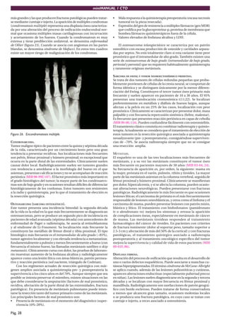 miniMANUAL 1 CTO
Pág. 28
másgrandesylasqueproducenfracturaspatológicaspuedentratar-
se mediante curetaje e injerto. La aparición de múltiples condromas
(condromatosis múltiple) representa una displasia ósea caracteriza-
da por una alteración del proceso de osificación endocondral nor-
mal que ocasiona múltiples masas cartilaginosas con incurvación
y acortamiento de los huesos. Cuando la condromatosis es muy
extensa y tiene predilección unilateral, se denomina enfermedad
de Ollier (figura 23). Cuando se asocia con angiomas en las partes
blandas, se denomina síndrome de Mafucci. En estos tres cuadros
existe un mayor riesgo de malignización de los condromas.
Figura 26. Encondromatosis múltiple.
CONDROSARCOMA.
Tumor maligno típico de pacientes entre la quinta y séptima década
de la vida, caracterizado por un crecimiento lento pero una gran
tendencia a presentar recidivas. Sus localizaciones más frecuentes
son pelvis, fémur proximal y húmero proximal; es excepcional que
ocurra en la parte distal de las extremidades. Clínicamente suelen
causar dolor local. Radiológicamente suelen ser tumores grandes
con tendencia a amoldarse a la morfología del hueso en el que
asientan, presentan calcificaciones y no se acompañan de reacción
perióstica (MIR 98-99F, 107). El factor pronóstico más importante es
el grado histológico del tumor; la mayor parte de los condrosarco-
massondebajogradoyenocasionesresultandifícilesdediferenciar
histológicamente de los cordomas. Estos tumores son resistentes
a la radio y quimioterapia, por lo que el tratamiento de elección es
la resección quirúrgica.
OSTEOSARCOMA (SARCOMA OSTEOGÉNICO).
Este tumor presenta una incidencia bimodal: la segunda década
de la vida es la edad en la que más frecuentemente se diagnostican
osteosarcomas, pero se produce un segundo pico de incidencia en
pacientes de edad avanzada (séptima década) con antecedentes de
enfermedad de Paget o radioterapia. Se asocia al retinoblastoma
y al síndrome de Li-Fraumeni. Su localización más frecuente la
constituyen las metáfisis de fémur distal y tibia proximal. El tipo
histológico más frecuente es el intramedular de alto grado (~85%),
tumor agresivo localmente y con elevada tendencia a metastatizar,
fundamentalmenteapulmónymenosfrecuentementeahueso(con
frecuencia el mismo hueso, las llamadas metástasis satélites o skip
metastasis). Clínicamente cursa con dolor, las pruebas de laborato-
rio muestran aumento de la fosfatasa alcalina y radiológicamente
aparece como una lesión lítica con áreas blásticas, patrón permea-
tivo y reacción perióstica (sol naciente, triángulo de Codman).
Con los regímenes actuales de resección quirúrgica con már-
genes amplios asociada a quimioterapia pre- y postoperatoria la
supervivencia a los cinco años es del 70%. Aunque siempre que sea
posible se intenta preservar el miembro, existen situaciones en las
que debe considerarse la amputación (factores de mal pronóstico,
recidiva, afectación de la parte distal de las extremidades, fractura
patológica). En presencia de metástasis pulmonares puede inten-
tarse la resección tanto del tumor primario como de las metástasis.
Los principales factores de mal pronóstico son:
• Presencia de metástasis en el momento del diagnóstico (super-
vivencia 10%-20%).
• Malarespuestaalaquimioterapiapreoperatoria(escasanecrosis
tumoral en la pieza resecada).
• Expresióndelgenderesistenciaamúltiplesfármacos(genMDR)
que codifica por la glucoproteina-p, proteína de membrana que
bombea fármacos quimioterápicos fuera de la célula.
• Valores elevados de fosfatasa alcalina y LDH.
El osteosarcoma telangiectásico se caracteriza por un patrón
osteolítico con escasa producción de osteoide y cavidades separa-
das por septos. No está totalmente claro si esta variante tiene peor
pronóstico que el intramedular de alto grado. También existen una
serie de osteosarcomas de bajo grado (intramedular de bajo grado,
periostal y parostal) que no requieren habitualmente quimioterapia
y raramente originan metástasis.
SARCOMA DE EWING Y TUMOR NEUROECTODÉRMICO PRIMITIVO.
Se trata de dos tumores de células redondas pequeñas que proba-
blemente provienen de células de la cresta neural, se comportan de
forma idéntica y se distinguen únicamente por la menor diferen-
ciación del Ewing. Constituyen el tercer tumor óseo primario más
frecuente y suelen aparecer en pacientes de 10 a 30 años. El 95%
presentan una translocación cromosómica t(11;22). Se localizan
preferentemente en metáfisis y diáfisis de huesos largos, aunque
afectan a la pelvis en un 25% de los casos, localización con peor
pronóstico. Clínicamente se caracterizan por presentar dolor, masa
palpable y con frecuencia repercusión sistémica (fiebre, malestar).
Es frecuente que presenten reacción perióstica en capas de cebolla
(MIR 99-00, 114). Pueden confundirse fácilmente con osteomielitis.
El tratamiento clásico consistía en combinar radioterapia y quimio-
terapia. Actualmente se considera que el tratamiento de elección de
estos tumores es la resección quirúrgica asociada a quimioterapia
neoadyuvante (pre- y postoperatoria), consiguiéndose superviven-
cias de ~70%. Se asocia radioterapia siempre que no se consigue
una resección amplia.
METÁSTASIS.
El esqueleto es una de las tres localizaciones más frecuentes de
metástasis, y a su vez las metástasis constituyen el tumor óseo
más frecuente en pacientes mayores de 50 años (MIR 03-04, 24).
Su frecuencia de aparición es, por orden, la siguiente: mama en
la mujer, próstata en el varón, pulmón, riñón y tiroides. La mayor
parte de las metástasis asientan en la columna vertebral, seguida de
fémur proximal y húmero proximal. Clínicamente se manifiestan
por dolor, hipercalcemia, y si se afecta la columna, pueden ocasio-
nar alteraciones neurológicas. Pueden presentarse con fracturas
patológicas. Radiológicamente lo más frecuente es que ocasionen
lesiones líticas; el carcinoma de próstata es el más frecuentemente
responsable de lesiones osteoblásticas, y otros como el linfoma y el
carcinoma de mama, pueden presentar lesiones con patrón mixto,
blástico y lítico. El tratamiento con bisfosfonatos (pamidronato
iv o alendronato vo) mejora los síntomas y retrasa la aparición
de complicaciones óseas, especialmente en metástasis de cáncer
de mama. Las metástasis tiroideas responden al tratamiento
farmacológico del cáncer de tiroides. En pacientes con criterios
de fractura inminente (dolor al soportar peso, tamaño superior a
2.5-3 cm y afectación de más del 50% de la cortical) y con fracturas
patológicas, el tratamiento quirúrgico asociado a radioterapia
postoperatoria y al tratamiento oncológico específico del tumor
mejora la supervivencia y calidad de vida de estos pacientes (MIR
00-01F, 86).
DISPLASIA FIBROSA.
Alteración del proceso de osificación que resulta en el desarrollo de
uno o varios defectos esqueléticos. Puede asociarse a manchas cu-
táneas hiperpigmentadas. El término síndrome de McCune-Albright
se aplica cuando, además de las lesiones poliostóticas y cutáneas,
aparecen alteraciones endocrinas (especialmente pubertad precoz
en niñas). Las lesiones suelen diagnosticarse en la segunda y tercera
décadas y se localizan con mayor frecuencia en fémur proximal y
mandíbula. Radiológicamente son rarefacciones de patrón geográ-
fico con borde escleroso. Pueden tratarse de forma conservadora
a menos que alcancen gran tamaño, ocasionen molestias locales
o se produzca una fractura patológica, en cuyo caso se tratan con
curetaje e injerto, a veces asociado a osteosíntesis.
 