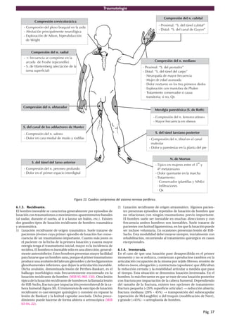 Traumatología
Pág. 37
6.1.3. Recidivante.
El hombro inestable se caracteriza generalmente por episodios de
luxación con traumatismos o movimientos aparentemente banales
(al nadar, durante el sueño, al ir a lanzar un balón, etc.). Existen
dos grandes tipos de luxación recidivante de hombro: traumática
y atraumática.
1) Luxación recidivante de origen traumático. Suele tratarse de
pacientes jóvenes cuyo primer episodio de luxación fue conse-
cuencia de un traumatismo importante. Cuanto más joven es
el paciente en la fecha de la primera luxación y cuanta mayor
energía tenga el traumatismo inicial, mayor es la incidencia de
recidiva. El hombro es inestable sólo en una dirección, general-
mente anteroinferior. Estos hombros presentan mayor facilidad
paraluxarsequeunhombrosano,porqueelprimertraumatismo
produce una avulsión del labrum glenoideo y de los ligamentos
glenohumerales inferiores, que dejan la articulación inestable.
Dicha avulsión, denominada lesión de Perthes-Bankart, es el
hallazgo morfológico más frecuentemente encontrado en la
luxación recidivante de hombro (MIR 95-96F, 150). Otra lesión
típica de la luxación recidivante de hombro es la llamada lesión
de Hill-Sachs, fractura por impactación posterolateral de la ca-
beza humeral (figura 30). El tratamiento de este tipo de luxación
recidivante es casi siempre quirúrgico y consiste en reparar la
lesión de Bankart y la laxitud capsular asociada. Dicho proce-
dimiento puede hacerse de forma abierta o artroscópica (MIR
03-04, 22).
2) Luxación recidivante de origen atraumático. Algunos pacien-
tes presentan episodios repetidos de luxación de hombro que
no relacionan con ningún traumatismo previo importante.
El hombro suele ser inestable en muchas direcciones y con
frecuencia ambos hombros son inestables. Suele tratarse de
pacientes con laxitud ligamentosa, en los que la luxación puede
ser incluso voluntaria. En ocasiones presentan lesión de Hill-
Sachs. Esta modalidad debe tratarse siempre, inicialmente con
rehabilitación, recurriendo al tratamiento quirúrgico en casos
excepcionales.
6.1.4. Inveterada.
En el caso de que una luxación pase desapercibida en el primer
momento y no se reduzca, comienzan a producirse cambios en la
articulación (ocupación de la misma por tejido fibroso, erosión de
relieves óseos, elongación y contractura capsulares) que dificultan
la reducción cerrada y la estabilidad articular a medida que pasa
el tiempo. Esta situación se denomina luxación inveterada. En el
hombro, lo más frecuente es que se trate de una luxación posterior
con fractura por impactación de la cabeza humeral. Dependiendo
del tamaño de la fractura, existen tres opciones de tratamiento:
fractura pequeña (<20% superficie articular) → reducción abierta;
fractura mediana (20% - 45%) → transposición del subescapular
(operación de McLaughlin) o del troquín (modificación de Neer),
y grande (>45%) → artroplastia de hombro.
Figura 33. Cuadros compresivos del sistema nervioso periférico.
 