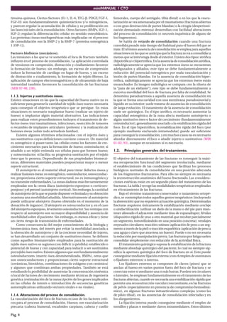 miniMANUAL 1 CTO
Pág. 4
tirosina-quinasa. Ciertos factores (IL-1, IL-6, TFG-β, PDGF, FGF-I,
FGF-II) son fundamentalmente quimiotácticos y/o mitogénicos,
y parecen regular la acumulación de células y su proliferación en
las fases iniciales de la consolidación. Otros factores (BMPs, IGF-1,
IGF-2) regulan la diferenciación celular en sentido osteoblástico.
Las proteínas óseas morfogenéticas más implicadas en el proceso
de consolidación son la BMP-2 y la BMP-7 (proteína osteogénica
1 [OP-1]).
Factores biofísicos (mecánicos).
Las tensiones a las que se ve sometido el foco de fractura también
influyen en el proceso de consolidación. La aplicación controlada
de tensiones en compresión, distracción y cizallamiento favorece
la formación de hueso; sin embargo, un exceso de compresión
induce la formación de cartílago en lugar de hueso, y un exceso
de distracción o cizallamiento, la formación de tejido fibroso. La
aplicación de campos electromagnéticos y de ultrasonido de baja
intensidad también favorecen la consolidación de las fracturas
(MIR 97-98, 230).
1.1.3. Injertos y sustitutivos óseos.
Existen situaciones en las que la capacidad del hueso nativo no es
suficiente para generar la cantidad de tejido óseo nuevo necesaria
para conseguir el objetivo terapéutico que se persigue. En estas
situaciones es necesario trasplantar hueso (realizar un injerto de
hueso) o implantar algún material alternativo. Las indicaciones
para realizar estos procedimientos incluyen el tratamiento de de-
fectos óseos tras traumatismos, infecciones, resección de tumores
o recambio de implantes articulares (prótesis) y la realización de
fusiones óseas (sobre todo artrodesis lumbar).
Existen algunos términos relacionados con el injerto óseo y
sus sustitutivos cuyas definiciones conviene conocer. Un material
es osteogénico si posee tanto las células como los factores de cre-
cimiento necesarios para la formación de hueso; osteoinductor, si
añadido a un tejido estimula sus células para que formen hueso;
y osteoconductor, si facilita su progresiva sustitución por el tejido
óseo que lo penetra. Dependiendo de sus propiedades biomecá-
nicas, diferentes materiales pueden proporcionar mayor o menor
soporte estructural.
El autoinjerto es el material ideal para tratar defectos óseos y
realizarfusionesóseas:esosteogénico,osteoinductor,osteoconduc-
tor, proporciona cierto soporte estructural, no es inmunogénico y
no transmite enfermedades. La zonas dadoras más frecuentemente
empleadas son la cresta iliaca (autoinjerto esponjoso o corticoes-
ponjoso) y el peroné (autoinjerto cortical). Sin embargo, la cantidad
deautoinjertodelaquesepuededisponereslimitadaysuobtención
ocasiona una morbilidad añadida. Alternativamente al autoinjerto
puede utilizarse aloinjerto (hueso obtenido en el momento de la
donación de órganos). El aloinjerto es osteoconductor y, en el caso
del aloinjerto esponjoso, levemente osteoinductor. Sus ventajas con
respecto al autoinjerto son su mayor disponibilidad y ausencia de
morbilidad sobre el paciente. Sin embargo, es menos eficaz y tiene
un cierto riesgo de transmisión de enfermedades.
Como consecuencia del mejor conocimiento de la biología y
biomecánica ósea, del interés por evitar la morbilidad asociada a
la obtención de autoinjerto y de la creciente necesidad de injerto,
se han desarrollado un conjunto de sustitutivos óseos. Se definen
como aquellos biomateriales empleados para la sustitución de
tejido óseo nativo en regiones con déficit (o pérdida) establecido o
potencial de hueso y con capacidad para inducir o ser sustituidos
por tejido óseo nativo. Existen algunos que son fundamentalmente
osteoinductores (matriz ósea desmineralizada, BMPs), otros que
son osteoconductores y proporcionan cierto soporte estructural
(cerámicas, biovidrios, combinaciones de colágeno con cerámica)
y algunos que combinan ambas propiedades. También se está
estudiando la posibilidad de aumentar la concentración sistémica
o local de factores de crecimiento mediante técnicas de ingeniería
genética (estimulación de la transcripción de los genes implicados
en las células de interés o introducción de secuencias genéticas
autorreplicativas utilizando vectores virales o no virales).
1.1.4. Alteraciones del proceso de consolidación.
La vascularización del foco de fractura es uno de los factores críti-
cos para el proceso de consolidación. Huesos con vascularización
precaria (cabeza humeral, escafoides carpiano, cabeza y cuello
femorales, cuerpo del astrágalo, tibia distal) o en los que la vascu-
larización se vea amenazada por el traumatismo (fracturas abiertas
o con gran destrucción de partes blandas) o la cirugía (desperiosti-
zación demasiado extensa) desarrollan con facilidad alteraciones
del proceso de consolidación (o necrosis isquémica de alguno de
los fragmentos).
Se habla de retardo de consolidación cuando una fractura
consolida pasado más tiempo del habitual para el hueso del que se
trate. El término ausencia de consolidación se emplea para aquellas
situaciones en las que se anticipa que la fractura no va a consolidar a
menosqueseintervengadesdeelexterior.Existendostipos:atrófica
(hipotrófica)ehipertrófica.Enlaausenciadeconsolidaciónatrófica,
radiológicamente se aprecia que los extremos óseos se encuentran
adelgazados y afilados; este tipo se debe fundamentalmente a
reducción del potencial osteogénico por mala vascularización y
lesión de partes blandas. En la ausencia de consolidación hiper-
trófica, radiológicamente se aprecia que los extremos óseos están
ensanchados (la imagen radiológica se compara con la silueta de
la “pata de un elefante”); este tipo se debe fundamentalmente a
excesiva movilidad del foco de fractura por falta de estabilidad. Se
denomina pseudoartrosis a aquella ausencia de consolidación en
la que se forma una cavidad con una membrana pseudosinovial y
líquido en su interior; suele tratarse de ausencias de consolidación
de larga evolución. El tratamiento de la ausencia de consolidación
suele ser quirúrgico. En el tipo atrófico, es necesario aumentar la
capacidad osteogénica de la zona afecta mediante autoinjerto o
algún sustitutivo óseo o factor de crecimiento (fundamentalmente
osteoinductor), generalmente asociado a la estabilización rígida del
foco. En el tipo hipertrófico, la estabilización rígida del foco (por
ejemplo mediante enclavado intramedular) puede ser suficiente
para conseguir la consolidación, y en muchos casos no es necesario
abordar directamente el foco o añadir injerto o sustitutivos (MIR
01-02, 93), aunque en ocasiones sí es necesario.
1.2. Principios generales del tratamiento.
El objetivo del tratamiento de las fracturas es conseguir la máxi-
ma recuperación funcional del segmento involucrado, mediante
el establecimiento de las condiciones que facilitan los procesos
biológicos normales de consolidación en una posición adecuada
de los fragmentos fracturarios. Para ello no siempre es necesaria
la reconstrucción anatómica del hueso fracturado. Las considera-
ciones estéticas están en un segundo plano del tratamiento de las
fracturas. La tabla 2 recoge las modalidades terapéuticas empleadas
en el tratamiento de las fracturas.
Bajo el término tratamiento conservador o tratamiento ortopé-
dico, se contemplan todos aquellos gestos terapéuticos (incluyendo
laabstención)quenorequierenactuaciónquirúrgica.Determinadas
fracturas requieren únicamente la estabilización mediante cerclaje
o sindactilización (utilizar un dedo de la mano o del pie para man-
tener alineado el adyacente mediante tiras de esparadrapo); férulas
(dispositivo rígido de yeso u otro material que recubre parcialmente
un segmento, inmovilizándolo en una posición concreta); vendajes
enyesados circulares; tracción cutánea (aplicación de peso a un seg-
mentoatravésdelapiel)otracciónesquelética(aplicacióndepesoa
una aguja o clavo que atraviesa un hueso). Puede o no ser necesaria
lareducciónpormanipulaciónprevia.Lasfracturasporfatigasuelen
consolidar simplemente con reducción de la actividad física.
El tratamiento quirúrgico supone la estabilización de la fractura
mediante abordaje quirúrgico del paciente, lo cual no siempre sig-
nifica la apertura quirúrgica del foco de fractura en sí. Esto puede
conseguirse mediante fijación externa (con el empleo de osteotaxos
o fijadores externos) o interna.
Los fijadores externos se componen de clavos (pines) que se
anclan al hueso en varios puntos fuera del foco de fractura y se
conectan entre sí mediante una o más barras. Pueden ser circulares
o laterales. Se emplean fundamentalmente en el tratamiento de las
fracturasabiertas,cuandoesnecesariaunaestabilizaciónrápidaque
permita una reconstrucción vascular concomitante, en las fracturas
de pelvis (especialmente en presencia de compromiso hemodiná-
mico), en algunas fracturas intraarticulares complejas (como las
de pilón tibial), en las ausencias de consolidación infectadas y en
los alargamientos.
La fijación interna puede conseguirse mediante el empleo de
tornillos y placas o mediante clavos intramedulares. Estos últimos
 