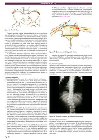 miniMANUAL 1 CTO
Pág. 40
1
2 3 4 5
Figura 36. Test de Risser.
Cuando se quiere valorar la flexibilidad de la curva se obtiene
una radiografía en decúbito supino, con el paciente inclinándose
hacia el lado de la convexidad (test de inclinación lateral) y se valora
cómo cambia el ángulo deCobb. La escoliosis no estructurada se co-
rrige por completo o incluso se invierte con el test de inclinación.
La escoliosis puede tratarse mediante observación, corsés o
cirugía. El tratamiento con corsé tiene como objetivo detener la
progresión de la deformidad, pero no consigue reducir la magnitud
de curva de partida. Las curvas más altas se tratan con corsé de
Milwaukee y las más bajas con corsés tipo Boston. El tratamiento
con corsés carece de sentido una vez finalizado el crecimiento de
la columna.
El tratamiento quirúrgico sí permite reducir la magnitud de la
curva. Puede realizarse una instrumentación sin artrodesis o una
artrodesis posterior, anterior o circunferencial. La instrumentación
sin artrodesis está indicada cuando es necesario operar a niños
muy pequeños en los que una artrodesis ocasionaría un tronco
muy corto. Cuando el niño ya tiene una talla aceptable, se realizan
artrodesis. La mayor parte de los casos se tratan mediante artrodesis
posterior, pero es necesario añadir una artrodesis anterior (artrode-
sis circunferencial) en curvas muy rígidas (para liberar la columna
anterior) o en niños en crecimiento (de lo contrario la deformidad
torácica sigue progresando por crecimiento asimétrico vertebral, el
llamado fenómeno del cigüeñal). La artrodesis anterior aislada es
de elección en las curvas toracolumbares.
Escoliosis idiopática.
Es la modalidad más frecuente de escoliosis. Existen tres formas:
• Infantil (0-3 años, 1% de los casos). Suele diagnosticarse en los
primerosseismesesdevida.Esmásfrecuenteenvarones(3.5/1).
La curva suele ser torácica o lumbar izquierda. Se asocia a edad
materna avanzada, antecedentes familiares de retraso mental,
hernia inguinal, cardiopatías congénitas, luxación congénita de
cadera y plagiocefalia. En la radiografía debe medirse el ángulo
costovertebral (ACV) de Mehta (figura 33). Las curvas que co-
mienzan antes de los 12 meses, con ángulo de Cobb menor de
35º, una diferencia entre los ACVs menor de 20º y ausencia de
curva compensadora suelen resolverse espontáneamente sin
tratamiento, lo cual ocurre en el 85% de los casos. El 15% de las
curvas que progresan requieren tratamiento. Suele comenzarse
con un programa de yesos correctores seguidos de un corsé,
pero su eficacia es discutida y con frecuencia hay que recurrir
al tratamiento quirúrgico mediante instrumentación quirúrgica
sin fusión.
• Juvenil (3-10 años, 19%). Es más frecuente en el sexo femenino
y el patrón más frecuente es torácico derecho. Estas curvas no
regresan espontáneamente y requieren tratamiento en aproxi-
madamente el 70% de los casos. Cuando la curva es mayor de
25º debe iniciarse tratamiento con corsé, precedido de yesos
correctores si la curva es rígida. El tratamiento quirúrgico (ins-
trumentación sin artrodesis o artrodesis circunferencial, según
la talla alcanzada por el niño en el momento del tratamiento)
está indicado cuando fracasa el tratamiento con corsé o la curva
supera los 50º.
• Del adolescente (10 años-cierre fisario, 80%). Es más frecuente
en el sexo femenino. Presentan mayor riesgo de progresión
las curvas que aparecen en el sexo femenino, a edades más
tempranas, las de mayor magnitud, las dobles curvas y las
diagnosticadas antes de la madurez esquelética (antes de la
menarquia, Risser 0-3). Cuando el ángulo de Cobb es menor
de 30º debe reevaluarse al paciente cada 4-6 meses hasta que
alcance un Risser de 4. Cuando es mayor de 50º se recomienda
tratamiento quirúrgico (artrodesis posterior). Entre 30º y 50º se
realiza tratamiento con corsé, aunque en pacientes con Risser
0-2 y curvas de 40º a 50º se puede considerar el tratamiento
quirúrgico (MIR 97-98, 257).
Figura 37. Determinación del ángulo de Mehta.
Algunos pacientes con escoliosis consultan en la edad adulta.
La escoliosis del adulto resulta difícil de corregir desde el punto de
vista técnico, pero en pacientes con deformidades graves puede
estar indicada.
Escoliosis congénita.
Seasociaaotrasmalformacionescongénitascardiacas,genitourina-
rias y neurológicas, que requieren la realización de ecocardiografía,
ecografía urinaria y resonancia magnética de la columna para su
detección. La mayor parte de los casos progresan y requieren tra-
tamiento quirúrgico (hemifusión vertebral o instrumentación sin
artrodesis).
Figura 38. Escoliosis congénita secundaria a hemivértebra.
Escoliosis neuromuscular.
La calidad de vida de los pacientes con enfermedades neuromus-
culares empeora enormemente con el desarrollo de escoliosis.
Estos pacientes desarrollan una curva larga en C con colapso del
tronco que impide la sedestación y el mantenimiento del equilibrio.
Muchos de estos pacientes toleran mal los corsés, especialmente
si no tienen una buena sensibilidad. Es recomendable la realiza-
ción de una artrodesis en cuanto el paciente alcanza el desarrollo
suficiente.
 