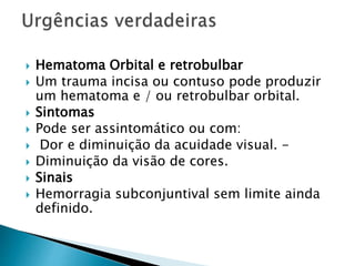  Hematoma Orbital e retrobulbar
 Um trauma incisa ou contuso pode produzir
um hematoma e / ou retrobulbar orbital.
 Sintomas
 Pode ser assintomático ou com:
 Dor e diminuição da acuidade visual. -
 Diminuição da visão de cores.
 Sinais
 Hemorragia subconjuntival sem limite ainda
definido.
 