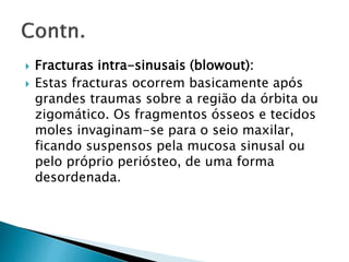  Fracturas intra-sinusais (blowout):
 Estas fracturas ocorrem basicamente após
grandes traumas sobre a região da órbita ou
zigomático. Os fragmentos ósseos e tecidos
moles invaginam-se para o seio maxilar,
ficando suspensos pela mucosa sinusal ou
pelo próprio periósteo, de uma forma
desordenada.
 