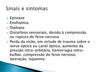  Epistaxe
 Enoftalmia
 Diplopia
 Distúrbios sensoriais, devido à compressão
ou ruptura do feixe nervoso
 Perda da visão, em virtude de trauma sobre o
nervo óptico ou canal óptico, aumento da
pressão intra-orbitária, hemorragia retro-
bulbar, compressão do feixe nervoso,
laceração, isquemia.
 