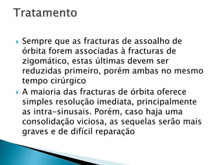  Sempre que as fracturas de assoalho de
órbita forem associadas à fracturas de
zigomático, estas últimas devem ser
reduzidas primeiro, porém ambas no mesmo
tempo cirúrgico
 A maioria das fracturas de órbita oferece
simples resolução imediata, principalmente
as intra-sinusais. Porém, caso haja uma
consolidação viciosa, as sequelas serão mais
graves e de difícil reparação
 