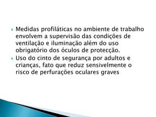  Medidas profiláticas no ambiente de trabalho
envolvem a supervisão das condições de
ventilação e iluminação além do uso
obrigatório dos óculos de protecção.
 Uso do cinto de segurança por adultos e
crianças, fato que reduz sensivelmente o
risco de perfurações oculares graves
 