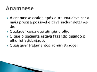  A anamnese obtida após o trauma deve ser a
mais precisa possível e deve incluir detalhes
de:
 Qualquer coisa que atingiu o olho.
 O que o paciente estava fazendo quando o
olho foi acidentado.
 Quaisquer tratamentos administrados.
 