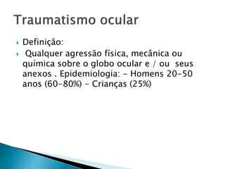  Definição:
 Qualquer agressão física, mecânica ou
química sobre o globo ocular e / ou seus
anexos . Epidemiologia: - Homens 20-50
anos (60-80%) - Crianças (25%)
 