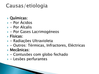  Químicas:
 - Por Ácidos
 - Por Alcalis
 - Por Gases Lacrimogéneos
 Físicas:
 - Radiações Ultravioleta
 - Outros: Térmicas, Infractores, Eléctricas
 Mecânicas:
 - Contusões com globo fechado
 - Lesões perfurantes
 