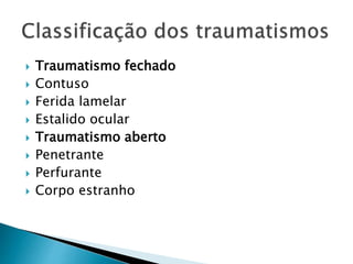  Traumatismo fechado
 Contuso
 Ferida lamelar
 Estalido ocular
 Traumatismo aberto
 Penetrante
 Perfurante
 Corpo estranho
 