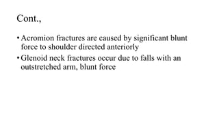 Cont.,
• Acromion fractures are caused by significant blunt
force to shoulder directed anteriorly
• Glenoid neck fractures occur due to falls with an
outstretched arm, blunt force
 