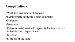 Complications:
• Weakness and anterior knee pain
• Symptomatic hardware ( most common)
• Malunion
• Nonunion
• Osteonecrosis(proximal fragment) due to excessive
initial fracture displacement
• Infection
• Stiffness of the knee
 