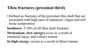 Tibia fractures (proximal third)
• Defined as fractures of the proximal tibia shaft that are
associated with high rates of malunion, valgus and soft
tissue compromise
Incidence- 5-10% of all tibia shaft fractures
Mechanism- (low energy) occur as a result of
rotational injury and a direct trauma
In high energy- occurs as a result of direct trauma
 